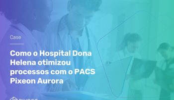 , [Case] Como o Hospital Dona Helena otimizou processos com o PACS Pixeon Aurora